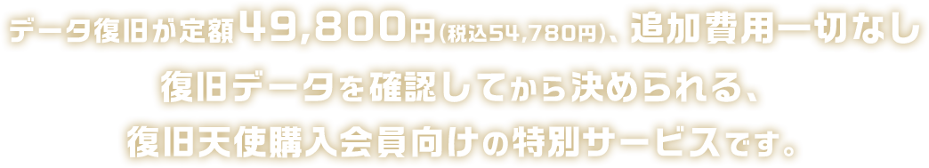 データ復旧が定額49,800円(税込54,780円)、追加費用一切なし復旧データを確認してから決められる、復旧天使購入会員向けの特別サービスです。